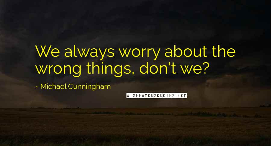 Michael Cunningham Quotes: We always worry about the wrong things, don't we?