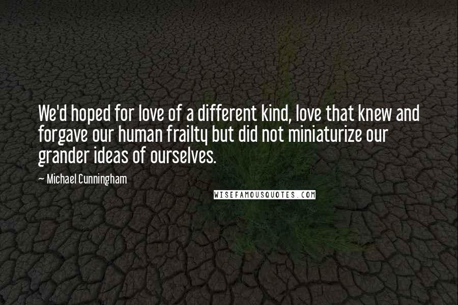 Michael Cunningham Quotes: We'd hoped for love of a different kind, love that knew and forgave our human frailty but did not miniaturize our grander ideas of ourselves.