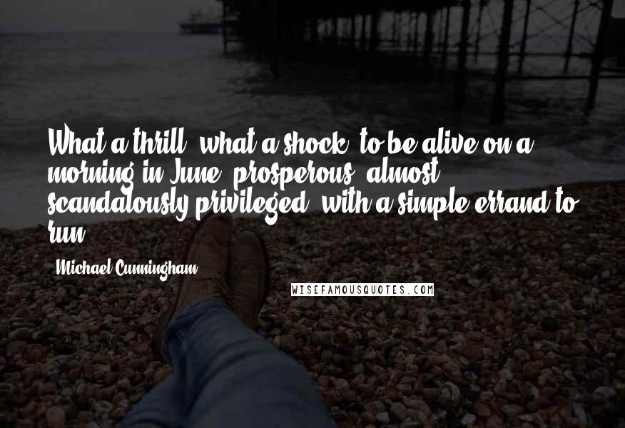 Michael Cunningham Quotes: What a thrill, what a shock, to be alive on a morning in June, prosperous, almost scandalously privileged, with a simple errand to run.