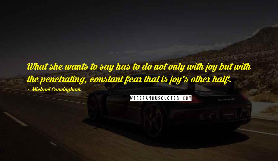 Michael Cunningham Quotes: What she wants to say has to do not only with joy but with the penetrating, constant fear that is joy's other half.