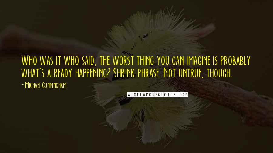 Michael Cunningham Quotes: Who was it who said, the worst thing you can imagine is probably what's already happening? Shrink phrase. Not untrue, though.