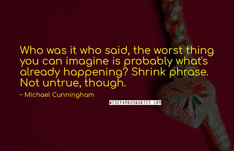 Michael Cunningham Quotes: Who was it who said, the worst thing you can imagine is probably what's already happening? Shrink phrase. Not untrue, though.