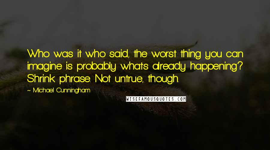 Michael Cunningham Quotes: Who was it who said, the worst thing you can imagine is probably what's already happening? Shrink phrase. Not untrue, though.