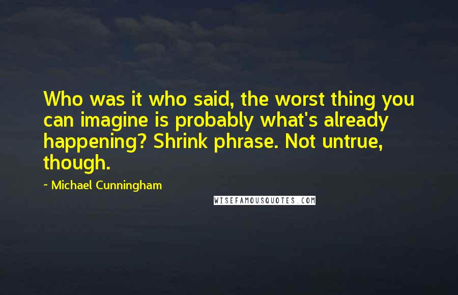 Michael Cunningham Quotes: Who was it who said, the worst thing you can imagine is probably what's already happening? Shrink phrase. Not untrue, though.