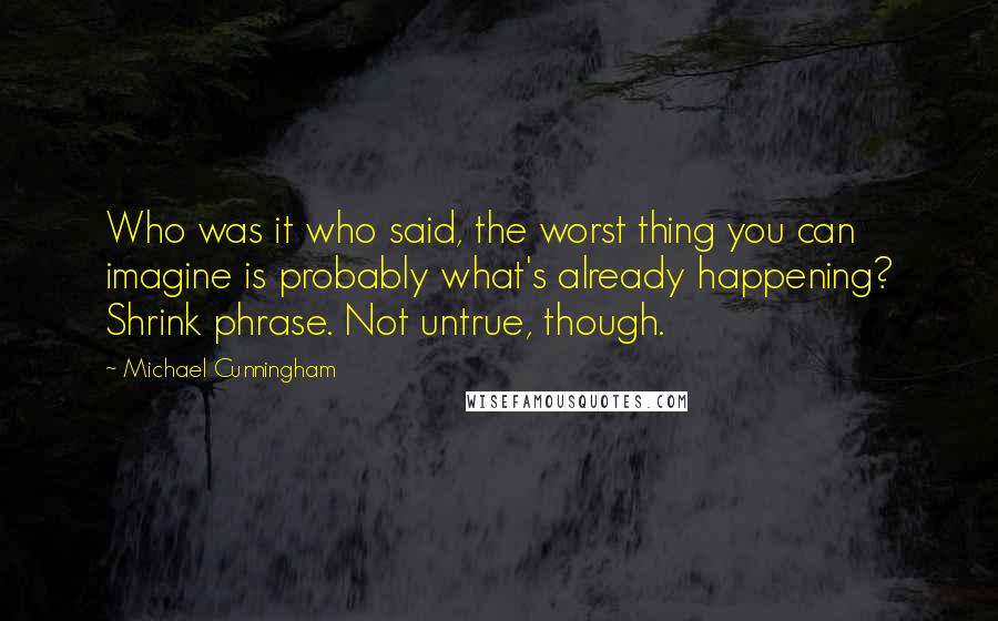 Michael Cunningham Quotes: Who was it who said, the worst thing you can imagine is probably what's already happening? Shrink phrase. Not untrue, though.
