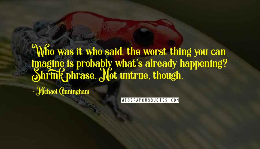 Michael Cunningham Quotes: Who was it who said, the worst thing you can imagine is probably what's already happening? Shrink phrase. Not untrue, though.