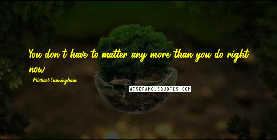 Michael Cunningham Quotes: You don't have to matter any more than you do right now.