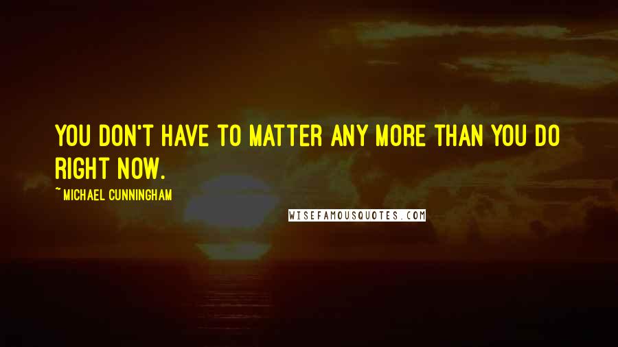 Michael Cunningham Quotes: You don't have to matter any more than you do right now.