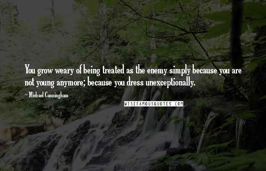 Michael Cunningham Quotes: You grow weary of being treated as the enemy simply because you are not young anymore; because you dress unexceptionally.