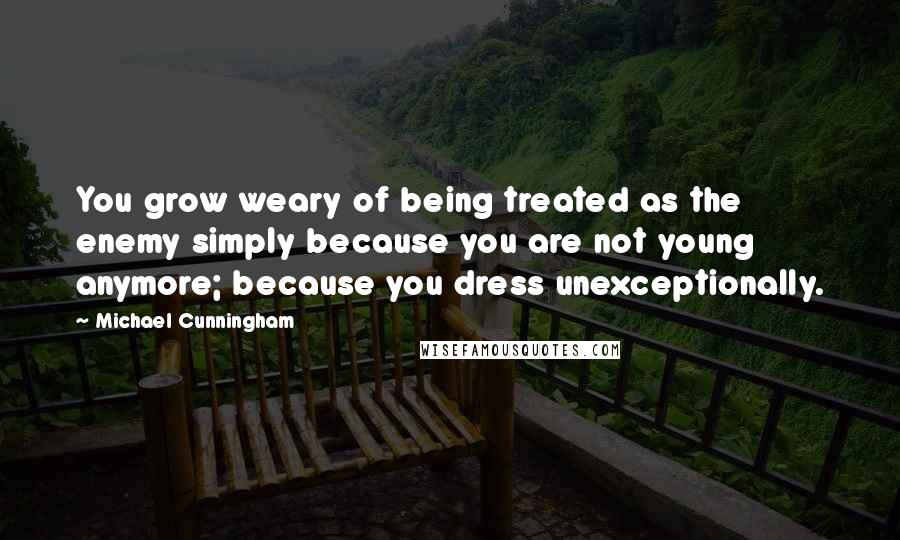 Michael Cunningham Quotes: You grow weary of being treated as the enemy simply because you are not young anymore; because you dress unexceptionally.