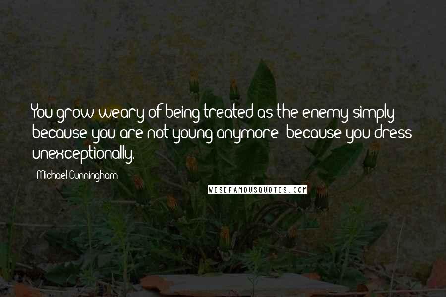 Michael Cunningham Quotes: You grow weary of being treated as the enemy simply because you are not young anymore; because you dress unexceptionally.