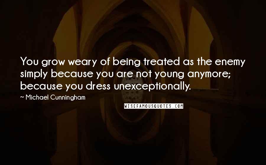 Michael Cunningham Quotes: You grow weary of being treated as the enemy simply because you are not young anymore; because you dress unexceptionally.