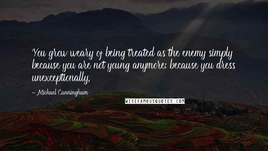 Michael Cunningham Quotes: You grow weary of being treated as the enemy simply because you are not young anymore; because you dress unexceptionally.