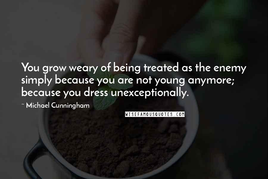 Michael Cunningham Quotes: You grow weary of being treated as the enemy simply because you are not young anymore; because you dress unexceptionally.