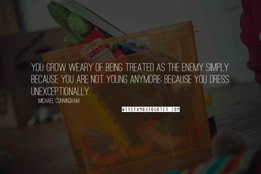 Michael Cunningham Quotes: You grow weary of being treated as the enemy simply because you are not young anymore; because you dress unexceptionally.