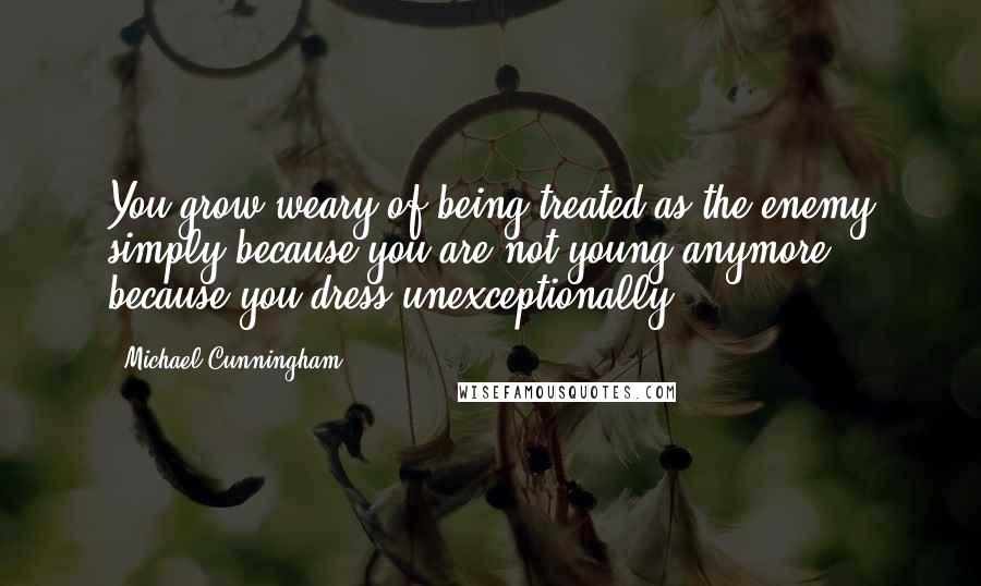 Michael Cunningham Quotes: You grow weary of being treated as the enemy simply because you are not young anymore; because you dress unexceptionally.