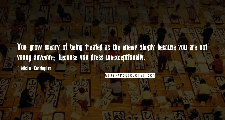 Michael Cunningham Quotes: You grow weary of being treated as the enemy simply because you are not young anymore; because you dress unexceptionally.