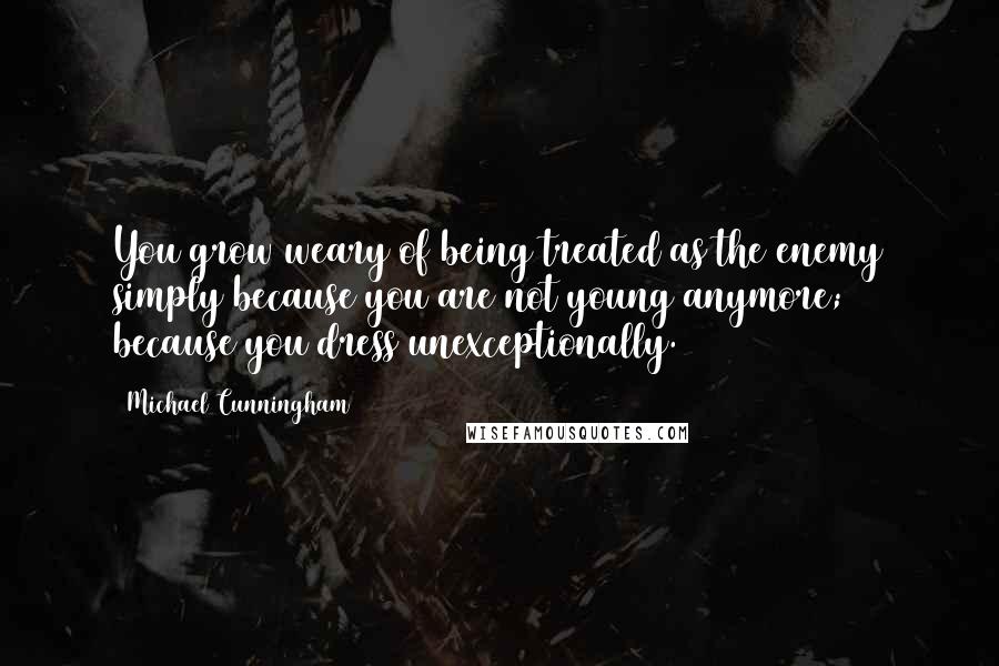 Michael Cunningham Quotes: You grow weary of being treated as the enemy simply because you are not young anymore; because you dress unexceptionally.