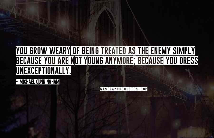 Michael Cunningham Quotes: You grow weary of being treated as the enemy simply because you are not young anymore; because you dress unexceptionally.