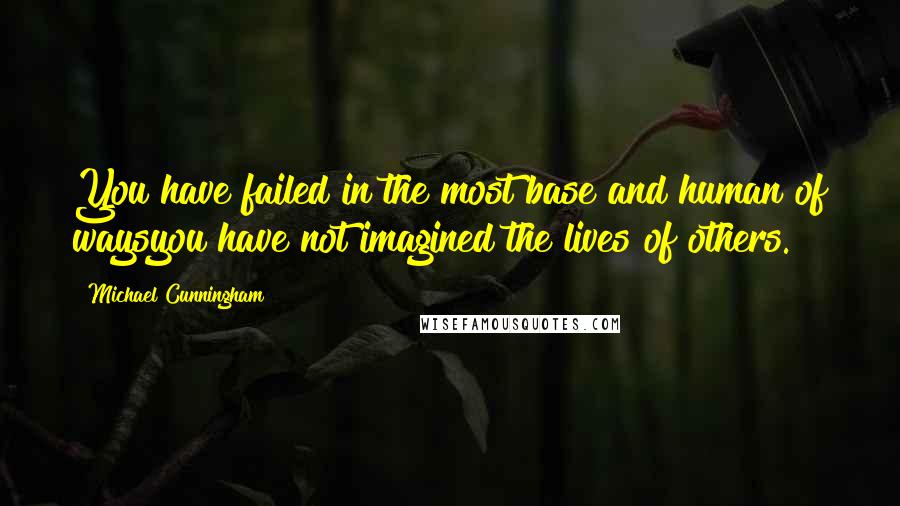 Michael Cunningham Quotes: You have failed in the most base and human of waysyou have not imagined the lives of others.