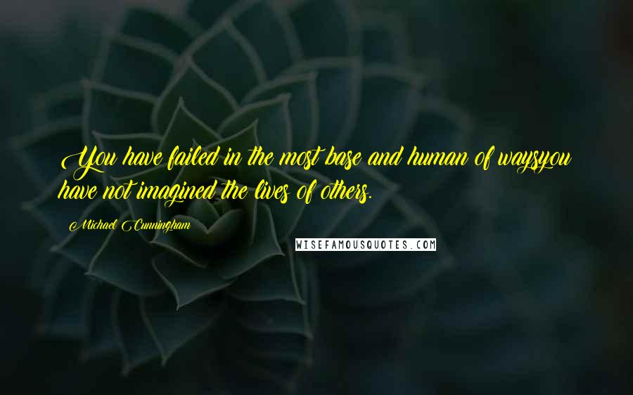 Michael Cunningham Quotes: You have failed in the most base and human of waysyou have not imagined the lives of others.