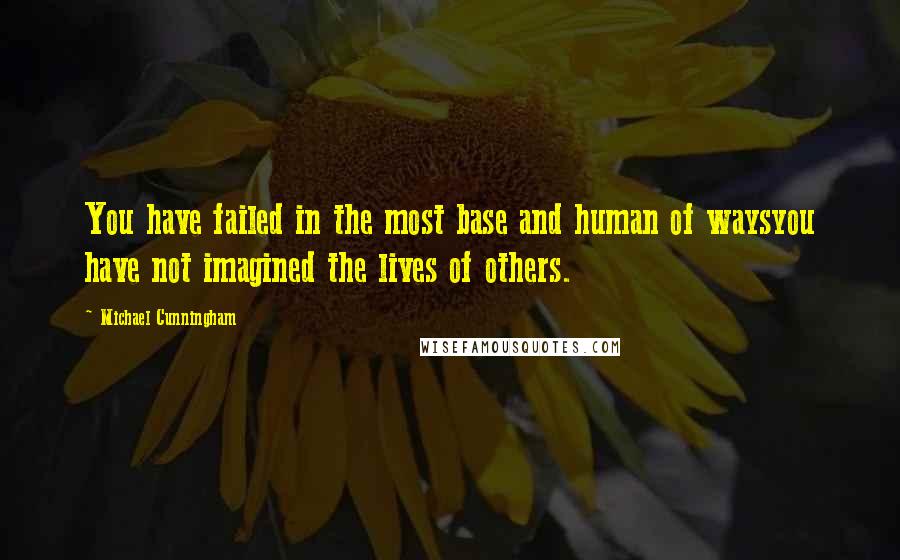 Michael Cunningham Quotes: You have failed in the most base and human of waysyou have not imagined the lives of others.