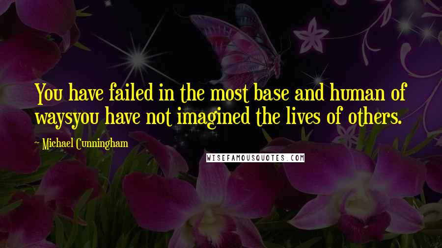 Michael Cunningham Quotes: You have failed in the most base and human of waysyou have not imagined the lives of others.