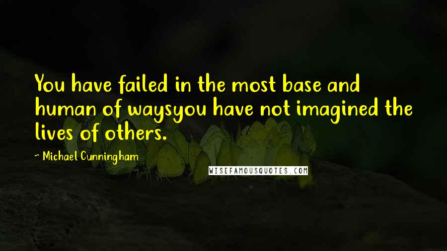 Michael Cunningham Quotes: You have failed in the most base and human of waysyou have not imagined the lives of others.