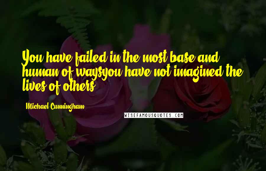 Michael Cunningham Quotes: You have failed in the most base and human of waysyou have not imagined the lives of others.