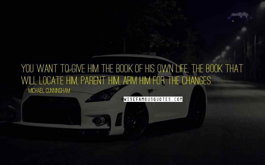 Michael Cunningham Quotes: You want to give him the book of his own life, the book that will locate him, parent him, arm him for the changes.