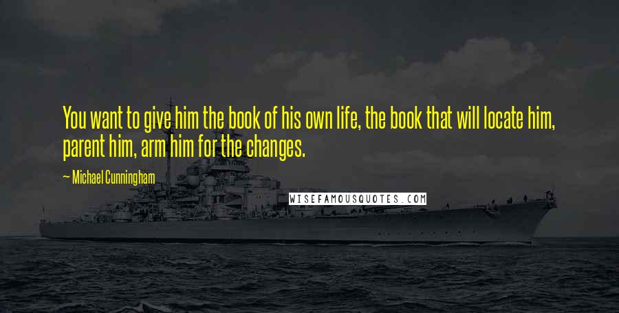 Michael Cunningham Quotes: You want to give him the book of his own life, the book that will locate him, parent him, arm him for the changes.