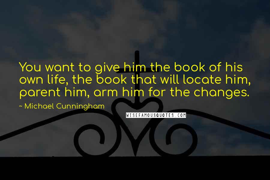 Michael Cunningham Quotes: You want to give him the book of his own life, the book that will locate him, parent him, arm him for the changes.