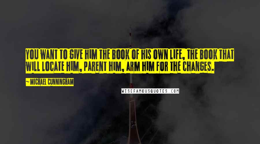 Michael Cunningham Quotes: You want to give him the book of his own life, the book that will locate him, parent him, arm him for the changes.