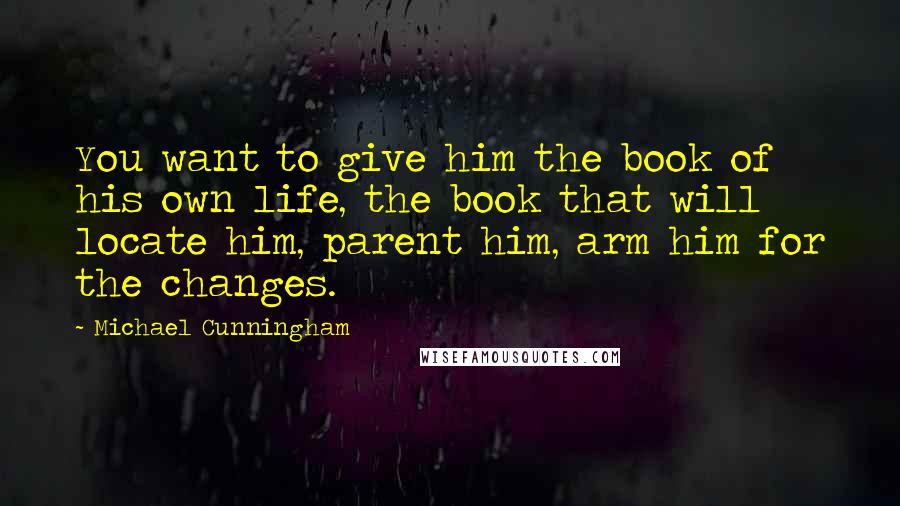 Michael Cunningham Quotes: You want to give him the book of his own life, the book that will locate him, parent him, arm him for the changes.