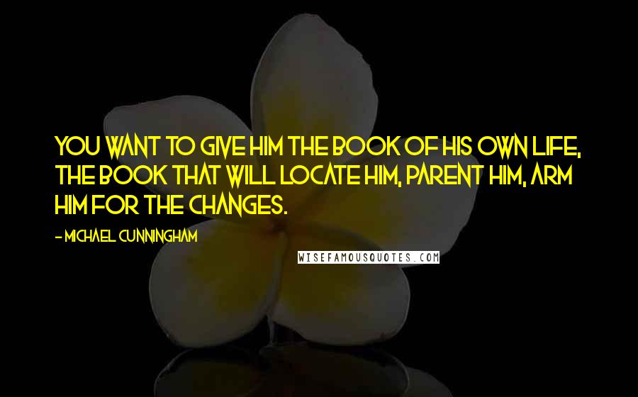 Michael Cunningham Quotes: You want to give him the book of his own life, the book that will locate him, parent him, arm him for the changes.