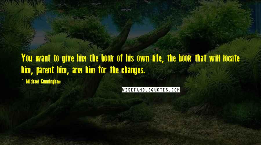 Michael Cunningham Quotes: You want to give him the book of his own life, the book that will locate him, parent him, arm him for the changes.