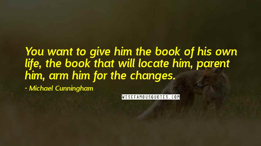 Michael Cunningham Quotes: You want to give him the book of his own life, the book that will locate him, parent him, arm him for the changes.