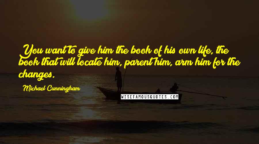 Michael Cunningham Quotes: You want to give him the book of his own life, the book that will locate him, parent him, arm him for the changes.