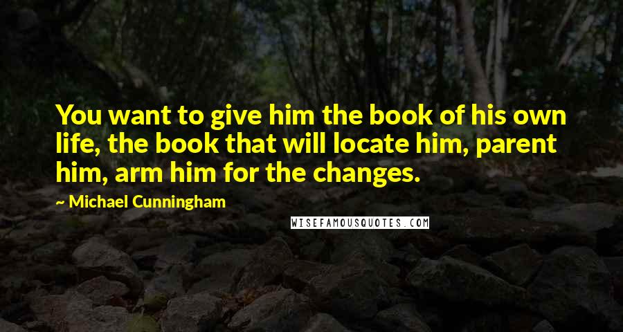 Michael Cunningham Quotes: You want to give him the book of his own life, the book that will locate him, parent him, arm him for the changes.