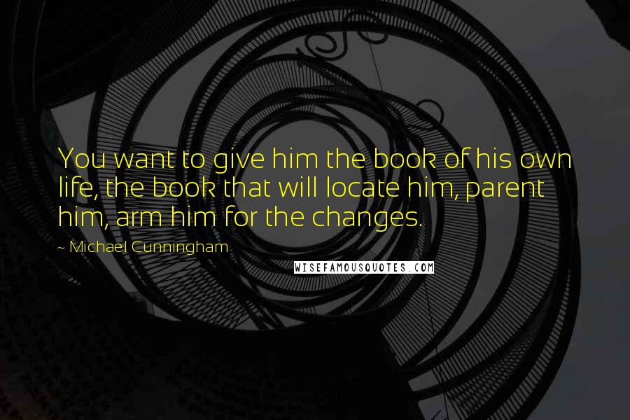 Michael Cunningham Quotes: You want to give him the book of his own life, the book that will locate him, parent him, arm him for the changes.