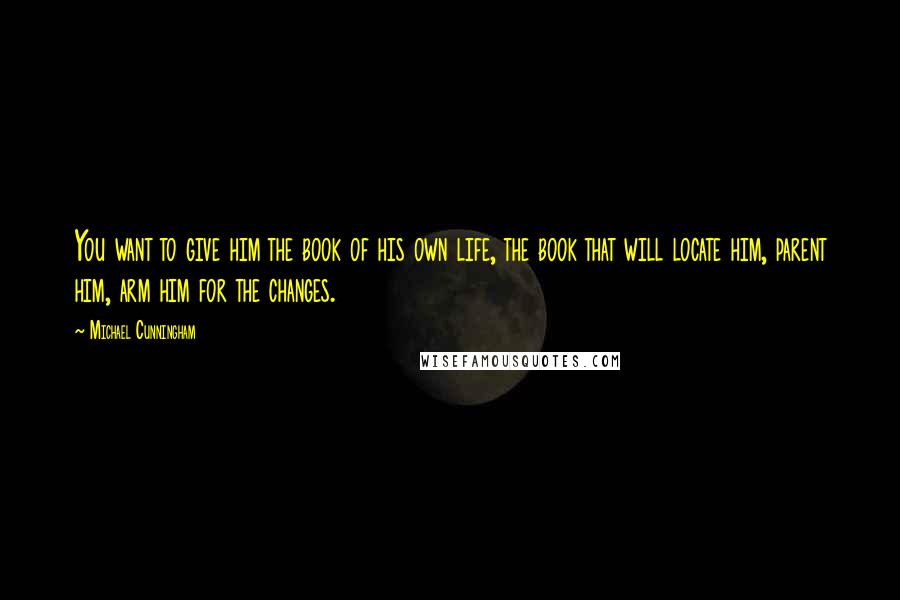 Michael Cunningham Quotes: You want to give him the book of his own life, the book that will locate him, parent him, arm him for the changes.