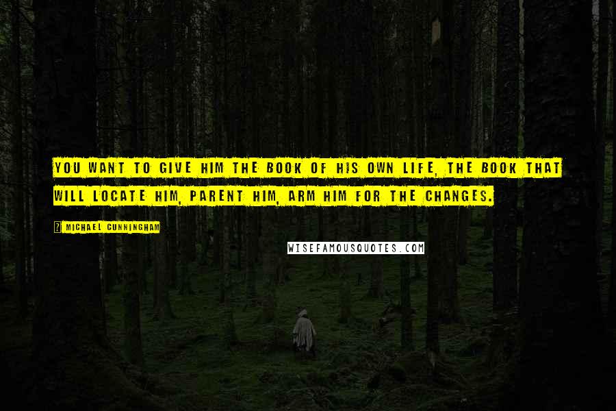 Michael Cunningham Quotes: You want to give him the book of his own life, the book that will locate him, parent him, arm him for the changes.