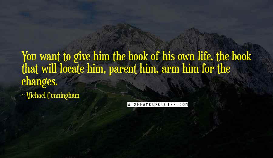 Michael Cunningham Quotes: You want to give him the book of his own life, the book that will locate him, parent him, arm him for the changes.