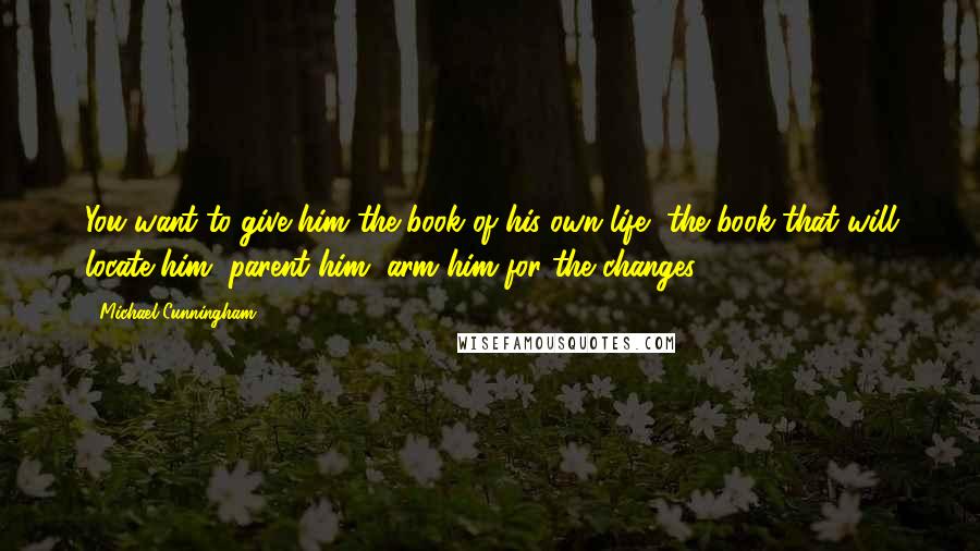 Michael Cunningham Quotes: You want to give him the book of his own life, the book that will locate him, parent him, arm him for the changes.