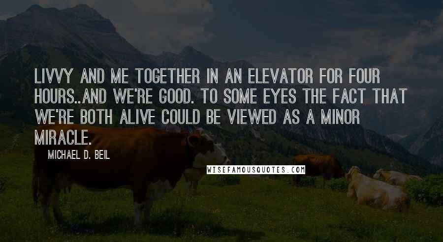 Michael D. Beil Quotes: Livvy and me together in an elevator for four hours..and we're good. To some eyes the fact that we're both alive could be viewed as a minor miracle.