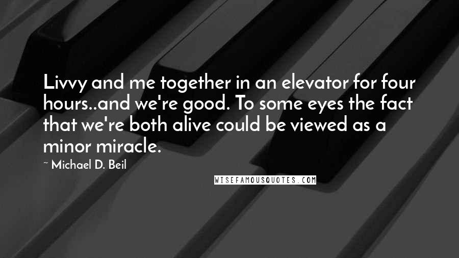 Michael D. Beil Quotes: Livvy and me together in an elevator for four hours..and we're good. To some eyes the fact that we're both alive could be viewed as a minor miracle.