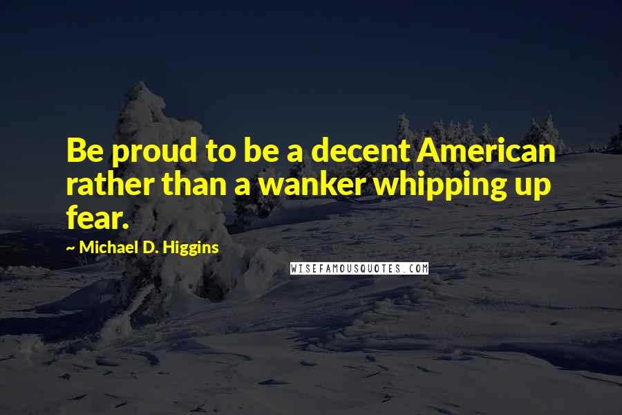 Michael D. Higgins Quotes: Be proud to be a decent American rather than a wanker whipping up fear.