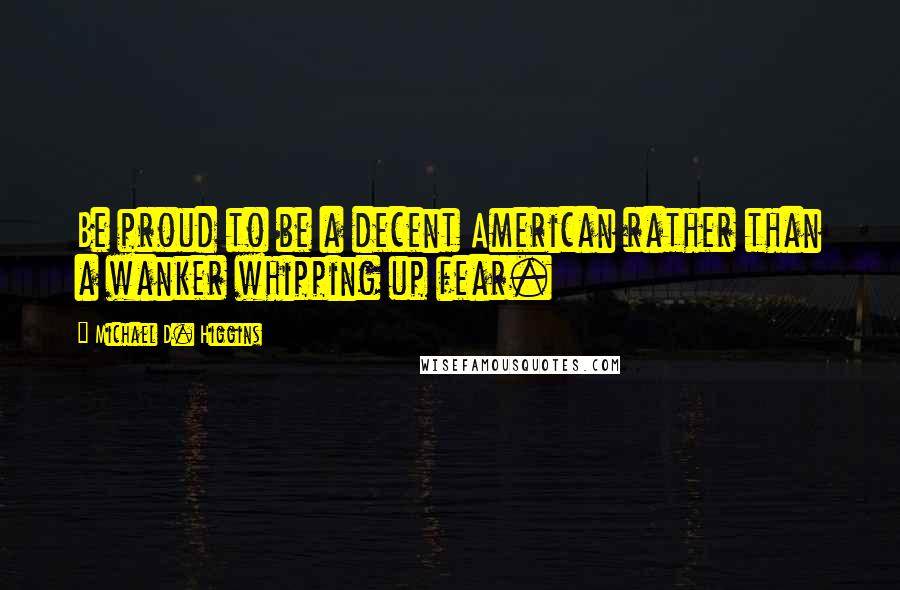 Michael D. Higgins Quotes: Be proud to be a decent American rather than a wanker whipping up fear.