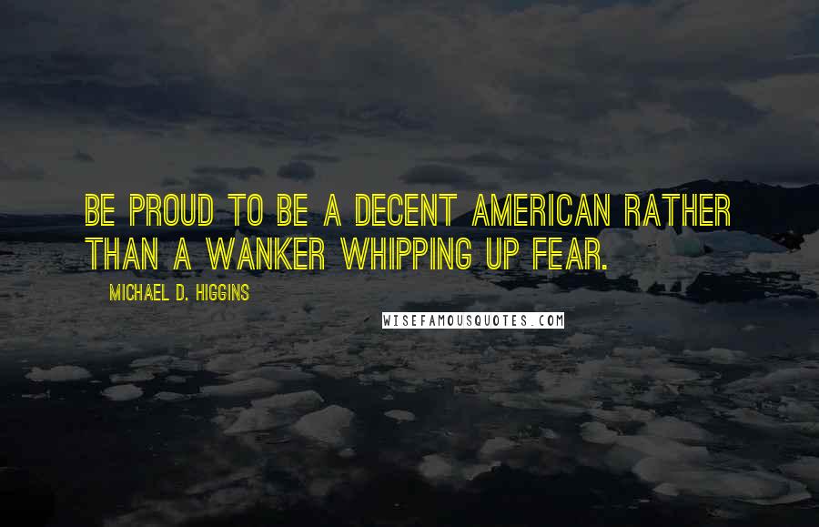 Michael D. Higgins Quotes: Be proud to be a decent American rather than a wanker whipping up fear.