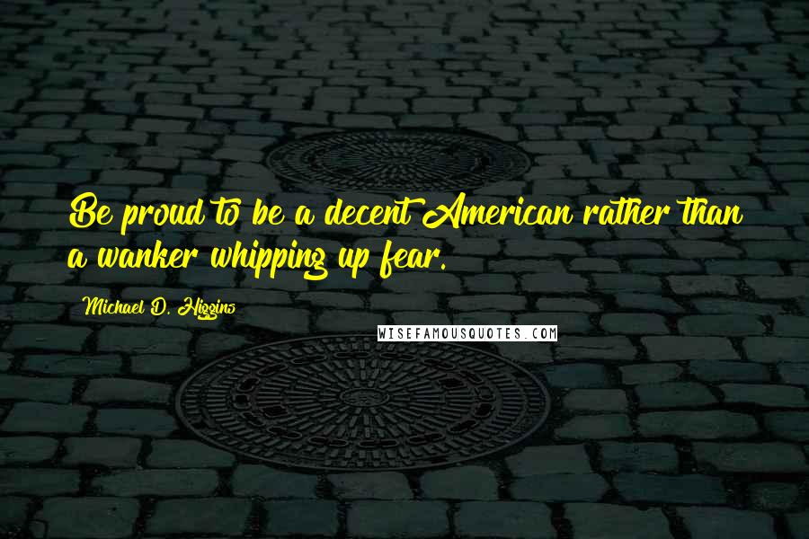 Michael D. Higgins Quotes: Be proud to be a decent American rather than a wanker whipping up fear.